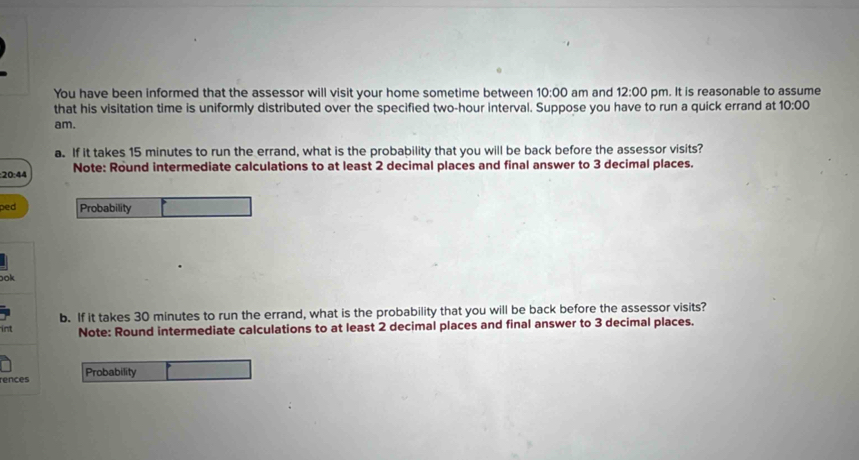 You have been informed that the assessor will visit your home sometime between 10:00 am and 12:00 pm. It is reasonable to assume 
that his visitation time is uniformly distributed over the specified two-hour interval. Suppose you have to run a quick errand at 10:00 
am. 
a. If it takes 15 minutes to run the errand, what is the probability that you will be back before the assessor visits? 
:20:44 Note: Round intermediate calculations to at least 2 decimal places and final answer to 3 decimal places. 
ped Probability 
ook 
int b. If it takes 30 minutes to run the errand, what is the probability that you will be back before the assessor visits? 
Note: Round intermediate calculations to at least 2 decimal places and final answer to 3 decimal places. 
rences Probability