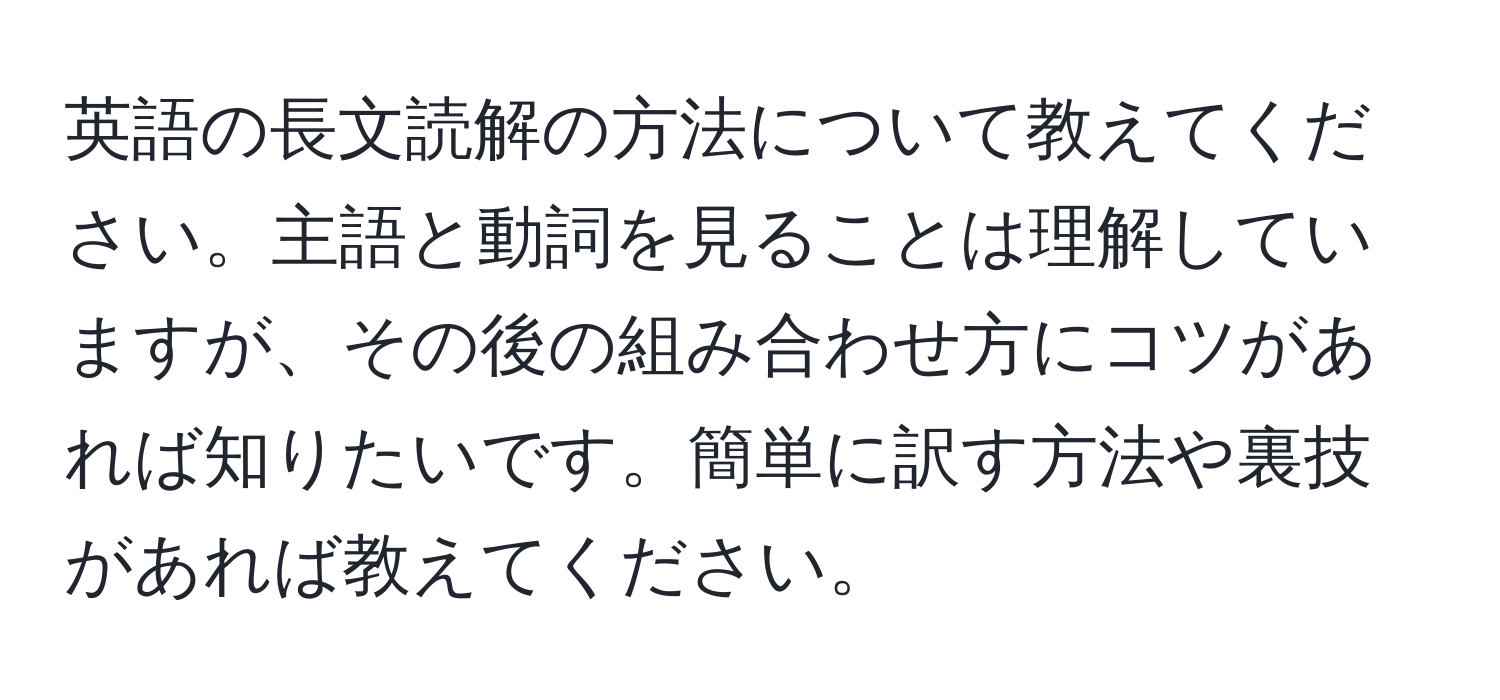 英語の長文読解の方法について教えてください。主語と動詞を見ることは理解していますが、その後の組み合わせ方にコツがあれば知りたいです。簡単に訳す方法や裏技があれば教えてください。