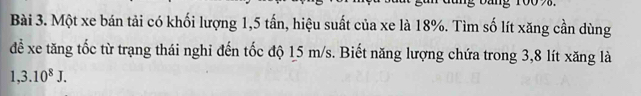 Một xe bán tải có khối lượng 1,5 tấn, hiệu suất của xe là 18%. Tìm số lít xăng cần dùng 
đề xe tăng tốc từ trạng thái nghi đến tốc độ 15 m/s. Biết năng lượng chứa trong 3,8 lít xăng là
1,3.10^8J.