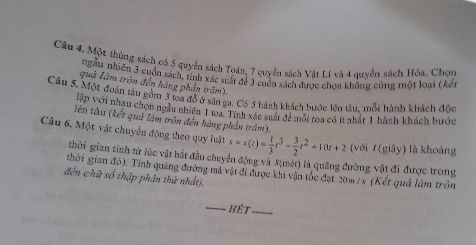 Một thùng sách có 5 quyển sách Toán, 7 quyển sách Vật Lí và 4 quyển sách Hóa. Chọn 
ngẫu nhiên 3 cuốn sách, tính xác suất để 3 cuốn sách được chọn không cùng một loại (kến 
quả Iàm tròn đến hàng phần trăm). 
Câu 5. Một đoàn tàu gồm 3 toa đỗ ở sân ga. Có 5 hành khách bước lên tàu, mỗi hành khách độc 
lập với nhau chọn ngẫu nhiên 1 toa. Tính xác suất đề mỗi toa có ít nhất 1 hành khách bước 
lên tàu (kết quả làm tròn đến hàng phần trăm). 
Câu 6. Một vật chuyển động theo quy luật s=s(t)= 1/3 t^3- 3/2 t^2+10t+2 (với 1 (giây) là khoảng 
thời gian tính từ lúc vật bắt đầu chuyển động và S(mét) là quãng đường vật đi được trong 
thời gian đó). Tính quảng đường mà vật đi được khi vận tốc đạt 20m / s (Kết quả làm tròn 
đến chữ số thập phân thứ nhất). 
_hÉt_