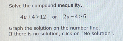 Solve the compound inequality.
4u+4>12 or 2u-4≥ 6
Graph the solution on the number line.
If there is no solution, click on "No solution".