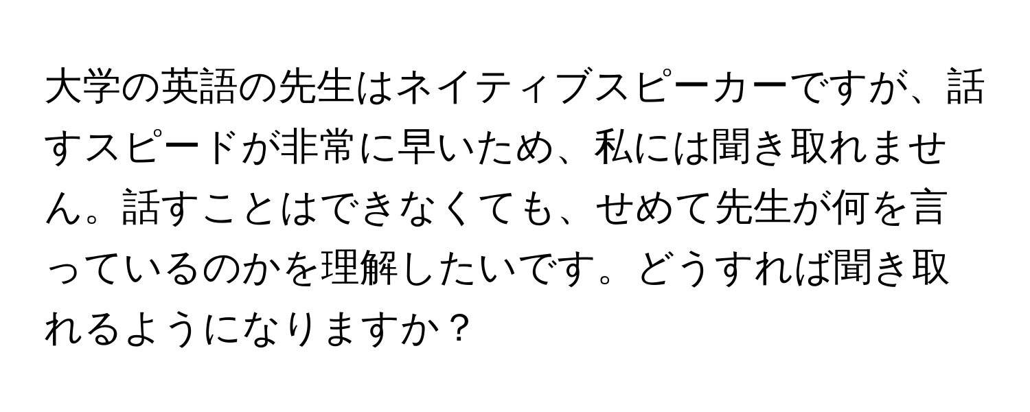 大学の英語の先生はネイティブスピーカーですが、話すスピードが非常に早いため、私には聞き取れません。話すことはできなくても、せめて先生が何を言っているのかを理解したいです。どうすれば聞き取れるようになりますか？