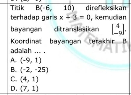 Titik B(-6,10) direfleksikan
terhadap garis x+3=0 , kemudian
bayangan ditranslasikan beginbmatrix 4 -9endbmatrix. 
Koordinat bayangan terakhir B
adalah ... .
A. (-9,1)
B. (-2,-25)
C. (4,1)
D. (7,1)