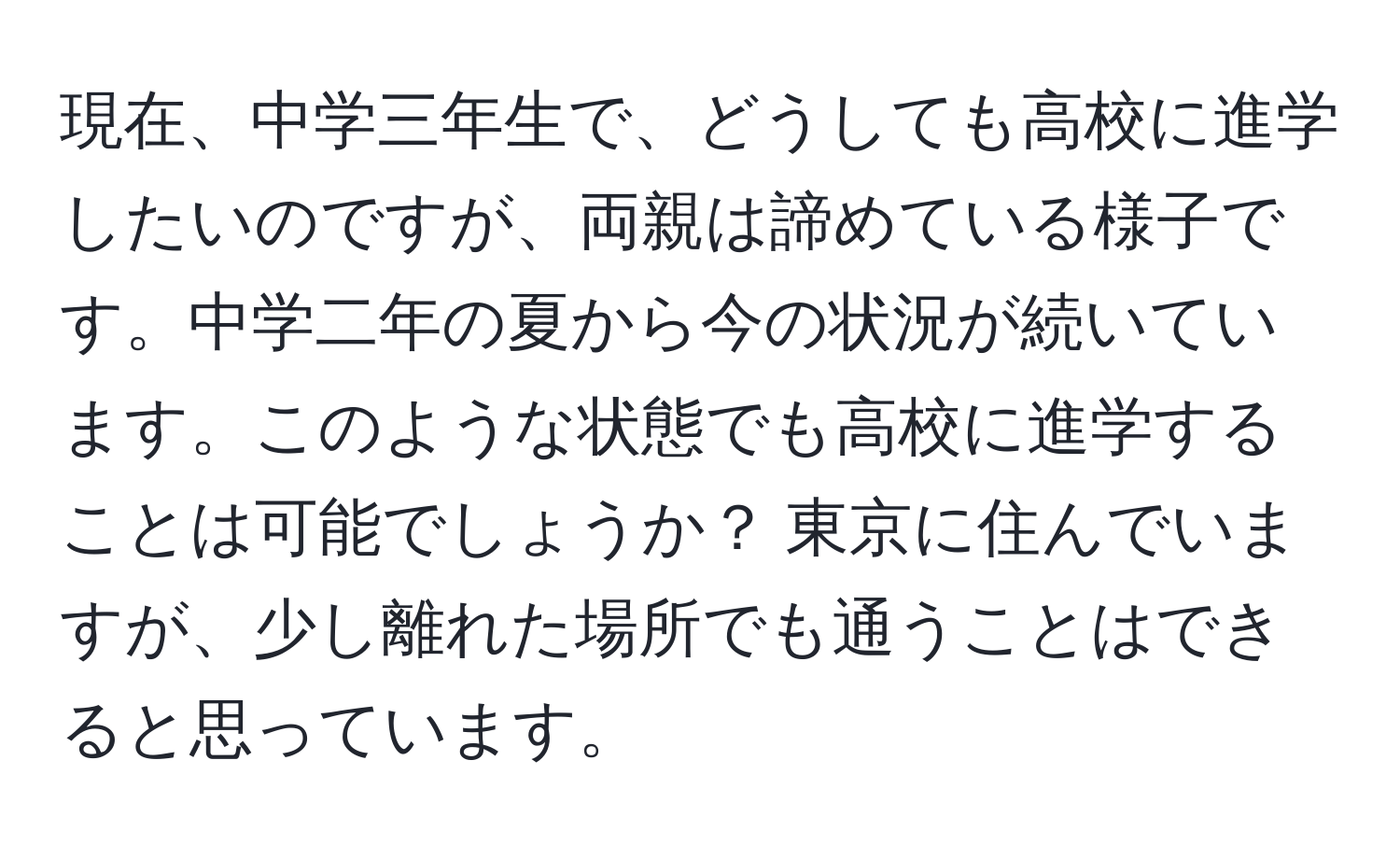 現在、中学三年生で、どうしても高校に進学したいのですが、両親は諦めている様子です。中学二年の夏から今の状況が続いています。このような状態でも高校に進学することは可能でしょうか？ 東京に住んでいますが、少し離れた場所でも通うことはできると思っています。