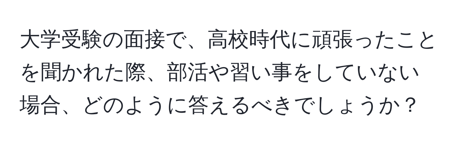 大学受験の面接で、高校時代に頑張ったことを聞かれた際、部活や習い事をしていない場合、どのように答えるべきでしょうか？