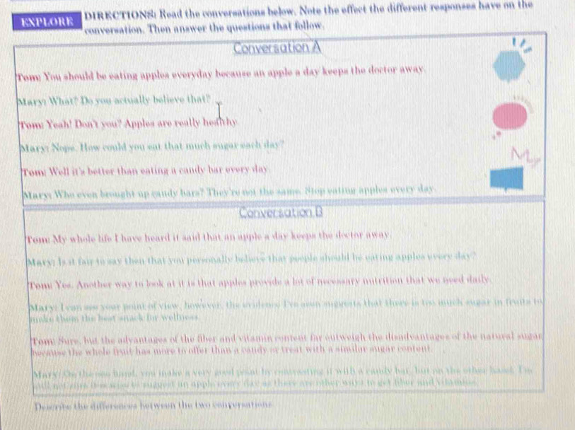 ExpLORE DIRECTIONS: Read the conversations below. Note the effect the different responses have on the 
onversation. Then answer the questions that follow. 
Conversation A 
Tome You should be eating apples everyday because an apple a day keeps the doctor away. 
Mary? What? Do you actually believe that? 
Tom: Yeah! Don't you? Apples are really hea thy 
Mary: Nope. How could you eat that much sugar each day? 
Tom: Well it's better than eating a candy bar every day
Mary: Who even brought up candy bars? They're not the same. Stop eating apples every day
Conversation B 
apple a day keeps the doctor away . 
ald he eating apples every day? 
Com Y e s . A noth er w a y t o e a lot of necessary nutrition that we need daily . 
h h ere i oo mu h supar in tewts 
Tom: Sure, but the advantages of the fiber and vitamin content far outweigh the disadvantages of the natural sugan 
than a candy ar treat w i . 


De scrto t ã