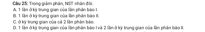 Trong giảm phân, NST nhân đôi.
A. 1 lần ở kỳ trung gian của lần phân bào I.
B. 1 lần ở kỳ trung gian của lần phân bào II.
C. ở kỳ trung gian của cả 2 lần phân bào.
D. 1 lần ở kỳ trung gian của lần phân bào I và 2 lần ở kỳ trung gian của lần phân bào II.