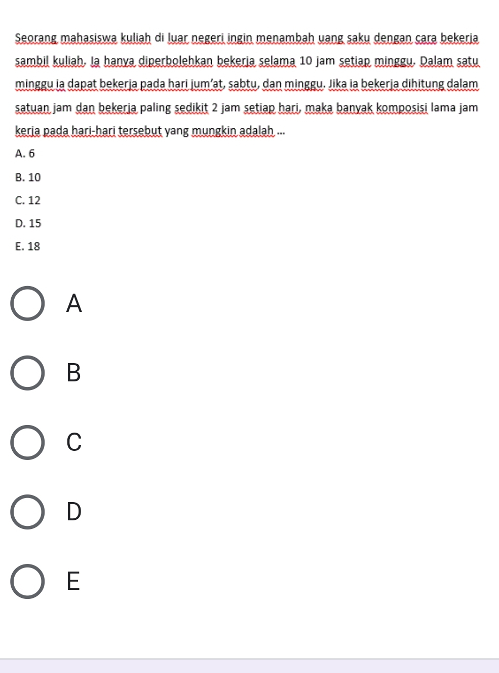 Seorang mahasiswa kuliah di luar negeri ingin menambah uang saku dengan cara bekerja
sambil kuliah. Ia hanya diperbolehkan bekeria selama 10 jam setiap minggu. Dalam satu
minggu ia dapat bekerja pada hari jum’at, sabtu, dan minggu. Jika ia bekerja dihitung dalam
satuan jam dan bekerja paling sedikit 2 jam setiap hari, maka banyak komposisi lama jam
keria pada hari-hari tersebut yang mungkin adalah ...
A. 6
B. 10
C. 12
D. 15
E. 18
A
B
C
D
E