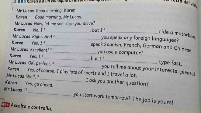 ' Karen é a un collóquio al luvol 
Mr Lucas Good morning, Karen. 
Karen Good morning, Mr Lucas. 
Mr Lucas Now, let me see. Can you drive? 
Karen No, I^1 _ , but I^2 _ 
ride a motorbike. 
Mr Lucas Right. And ³_ you speak any foreign languages? 
Karen Yes, I^4 _speak Spanish, French, German and Chinese. 
Mr Lucas Excellent! ⁵_ you use a computer? 
_ 
Karen Yes, I^6 _ , but I^7
type fast. 
Mr Lucas OK, perfect. ª_ you tell me about your interests, please? 
Karen Yes, of course. I play lots of sports and I travel a lot. 
Mr Lucas Well, _I ask you another question? 
Karen Yes, go ahead. 
Mr Lucas 10 _you start work tomorrow? The job is yours! 
C Ascolta e controlla.