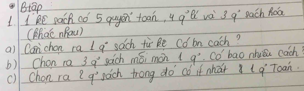 Btap 
1. 1 ke pach có 5 quyen toan, 4 q li va 39° each hob 
(hac nhau) 
a)l Can chon ra 19° sach tù ke Co bn cach? 
6) Chon ra 3q° sach mói mon 1 9°. Co' bao nhieu each? 
() Chon ra 2q° pach trong do có if what 1 q Toan.