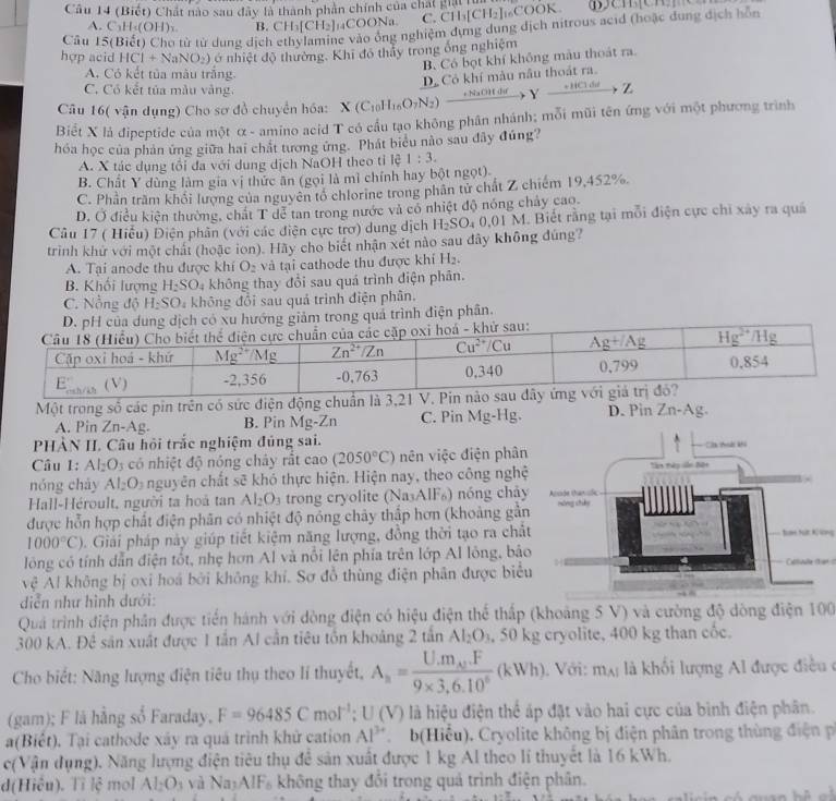 Cầu 14 (Biết) Chất nào sau đây là thành phần chính của chất kha ci
A. C₃H-(OH)s B. CH_3[CH_2] aCOONa. C. CH_3[CH_2] ₁₆COOK.
Câu 15(Biết) Cho từ từ dung dịch he vào ổng nghiệm dựng dung dịch nitrous acid (hoặc dung dịch hỗn
hợp acid HCl+NaNO_2) ớ nhiệt độ thường. Khi đó thầy trong ống nghiệm
B. Có bọt khí không màu thoát ra.
A. Có kết tủa màu trắng.
D Cô khí màu nâu thoát ra.
C. Cổ kết tủa mẫu vàng.
Câu 16( vận dụng) Cho sơ đồ chuyển hóa: X(C_10H_10O_7N_2)xrightarrow +N_2OHdrYxrightarrow +HCld Z
Biết X là đipeptide của một α - amino acid T có cầu tạo không phân nhánh; mỗi mũi tên ứng với một phương trình
hóa học của phản ứng giữa hai chất tương ứng. Phát biểu nào sau đây đúng?
A. X tác dụng tối đa với dung dịch NaOH theo tỉ lệ 1:3.
B. Chất Y dùng làm gia vị thức ăn (gọi là mì chính hay bột ngọt).
C. Phần trầm khổi lượng của nguyên tố chlorine trong phân tử chất Z chiếm 19,452%.
D. Ở điều kiện thường, chất T dễ tan trong nước và có nhiệt độ nóng chảy cao.
Câu 17 ( Hiểu) Điện phân (với các điện cực trơ) dung dịch H_2SO_40.01M. Biết rằng tại mỗi điện cực chi xây ra quá
trinh khứ với một chất (hoặc ion). Hãy cho biết nhận xét nào sau đây không đúng?
A. Tại anode thu được khí O_2 và tại cathode thu được khí H_2.
B. Khối lượng H_2SO_4 không thay đổi sau quá trình điện phân.
C. Nồng độ H_2SO_4 không đồi sau quả trình điện phân.
ó xu hướng giảm trong quả trình điện phân.
Một trong số các pin trên có sức điện động chuẩn là 3,21 V. Pin n D. Pin 7 n-Ag.
A. Pin Zn-Ag. B. Pin Mg-Zn C. Pin Mg-H g
PHẢN II. Câu hội trắc nghiệm đủng sai. 
Câu 1: Al_2O_3 có nhiệt độ nóng cháy rắt cao (2050°C) nên việc điện phân
nóng cháy Al_2O_3 nguyên chất sẽ khó thực hiện. Hiện nay, theo công nghệ
Hall-Héroult, người ta hoá tan Al_2O_3 trong cryolite (Na₃AlF₆) nóng chảy
được hỗn hợp chất điện phân có nhiệt độ nóng chảy thấp hơn (khoảng gần
1000°C) 0. Giải pháp này giúp tiết kiệm năng lượng, đồng thời tạo ra chấtSan hứt K ứng
lóng có tính dẫn điện tốt, nhẹ hơn Al và nổi lên phía trên lớp Al lông, bảoCollialle ter c
vệ Al không bị oxi hoá bởi không khí. Sơ đồ thùng điện phân được biểu
diễn như hình dưới:
Quả trình điện phân được tiến hánh với dòng điện có hiệu điện thể thấp (khoảng 5 V) và cường độ dòng điện 100
300 kA. Đê sản xuất được 1 tần Al cần tiêu tồn khoảng 2 tân Al_2O_3 50 kg cryolite, 400 kg than cốc.
Cho biết: Năng lượng điện tiêu thụ theo lí thuyết, A_n=frac U.m_A.F9* 3,6.10^6(kWh). Với: m_AI là khối lượng Al được điều c
(gam); F là hằng số Faraday, F=96485Cmol^(-1);U(V) là hiệu điện thể áp đặt vào hai cực của bình điện phân.
a(Biết). Tại cathode xáy ra quá trình khử cation Al^(3+) b(Hiểu), Cryolite không bị điện phân trong thùng điện p
c(Vận dụng). Năng lượng điện tiêu thụ để sản xuất được 1 kg Al theo lí thuyết là 16 kWh.
d(Hiệu). Tì lệ mol A_1O 1 và Nay/ IF_6 không thay đồi trong quả trình điện phân.