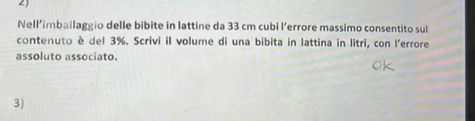 Nell’imbailaggio delle bibite in lattine da 33 cm cubi l’errore massimo consentito sul 
contenuto è del 3%. Scrivi il volume di una bibita in lattina in litri, con l'errore 
assoluto associato. 
3)