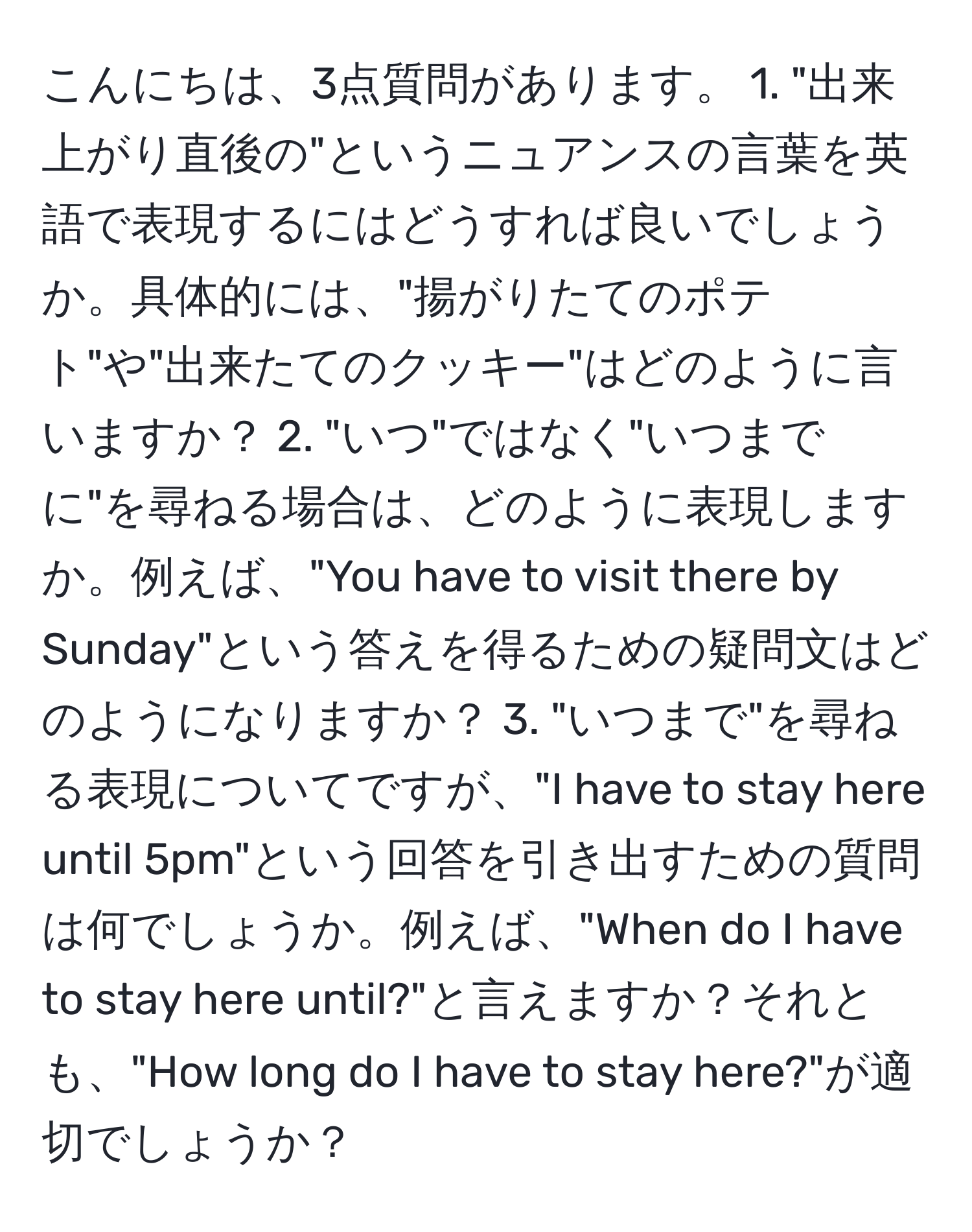 こんにちは、3点質問があります。 1. "出来上がり直後の"というニュアンスの言葉を英語で表現するにはどうすれば良いでしょうか。具体的には、"揚がりたてのポテト"や"出来たてのクッキー"はどのように言いますか？ 2. "いつ"ではなく"いつまでに"を尋ねる場合は、どのように表現しますか。例えば、"You have to visit there by Sunday"という答えを得るための疑問文はどのようになりますか？ 3. "いつまで"を尋ねる表現についてですが、"I have to stay here until 5pm"という回答を引き出すための質問は何でしょうか。例えば、"When do I have to stay here until?"と言えますか？それとも、"How long do I have to stay here?"が適切でしょうか？