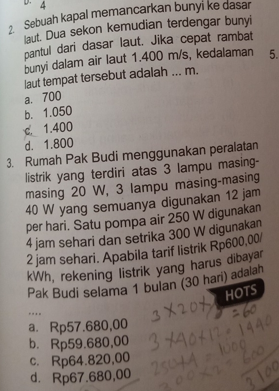 4
2. Sebuah kapal memancarkan bunyi ke dasar
laut. Dua sekon kemudian terdengar bunyi
pantul dari dasar laut. Jika cepat rambat
bunyi dalam air laut 1.400 m/s, kedalaman 5.
laut tempat tersebut adalah ... m.
a. 700
b. 1.050
c. 1.400
d. 1.800
3. Rumah Pak Budi menggunakan peralatan
listrik yang terdiri atas 3 lampu masing-
masing 20 W, 3 lampu masing-masing
40 W yang semuanya digunakan 12 jam
per hari. Satu pompa air 250 W digunakan
4 jam sehari dan setrika 300 W digunakan
2 jam sehari. Apabila tarif listrik Rp600,00/
kWh, rekening listrik yang harus dibayar
Pak Budi selama 1 bulan (30 hari) adalah
HOTS
…
a. Rp57.680,00
b. Rp59.680,00
c. Rp64.820,00
d. Rp67.680,00