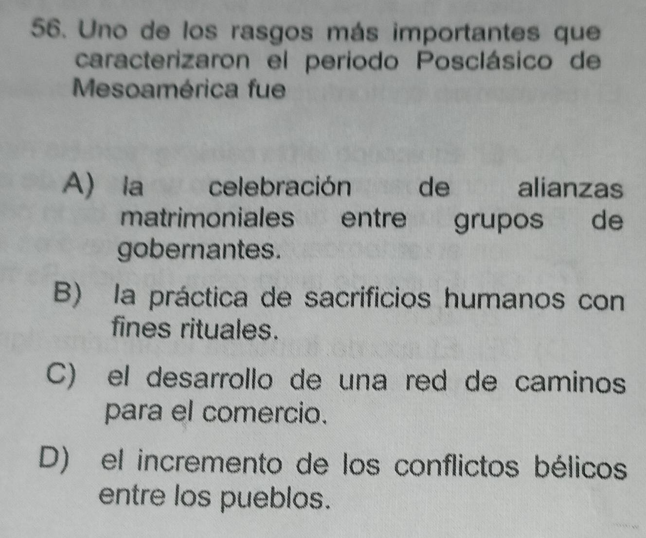 Uno de los rasgos más importantes que
caracterizaron el periodo Posclásico de
Mesoamérica fue
A) la wo celebración de 1 alianzas
matrimoniales entre grupos de
gobernantes.
B) la práctica de sacrificios humanos con
fines rituales.
C) el desarrollo de una red de caminos
para el comercio.
D) el incremento de los conflictos bélicos
entre los pueblos.