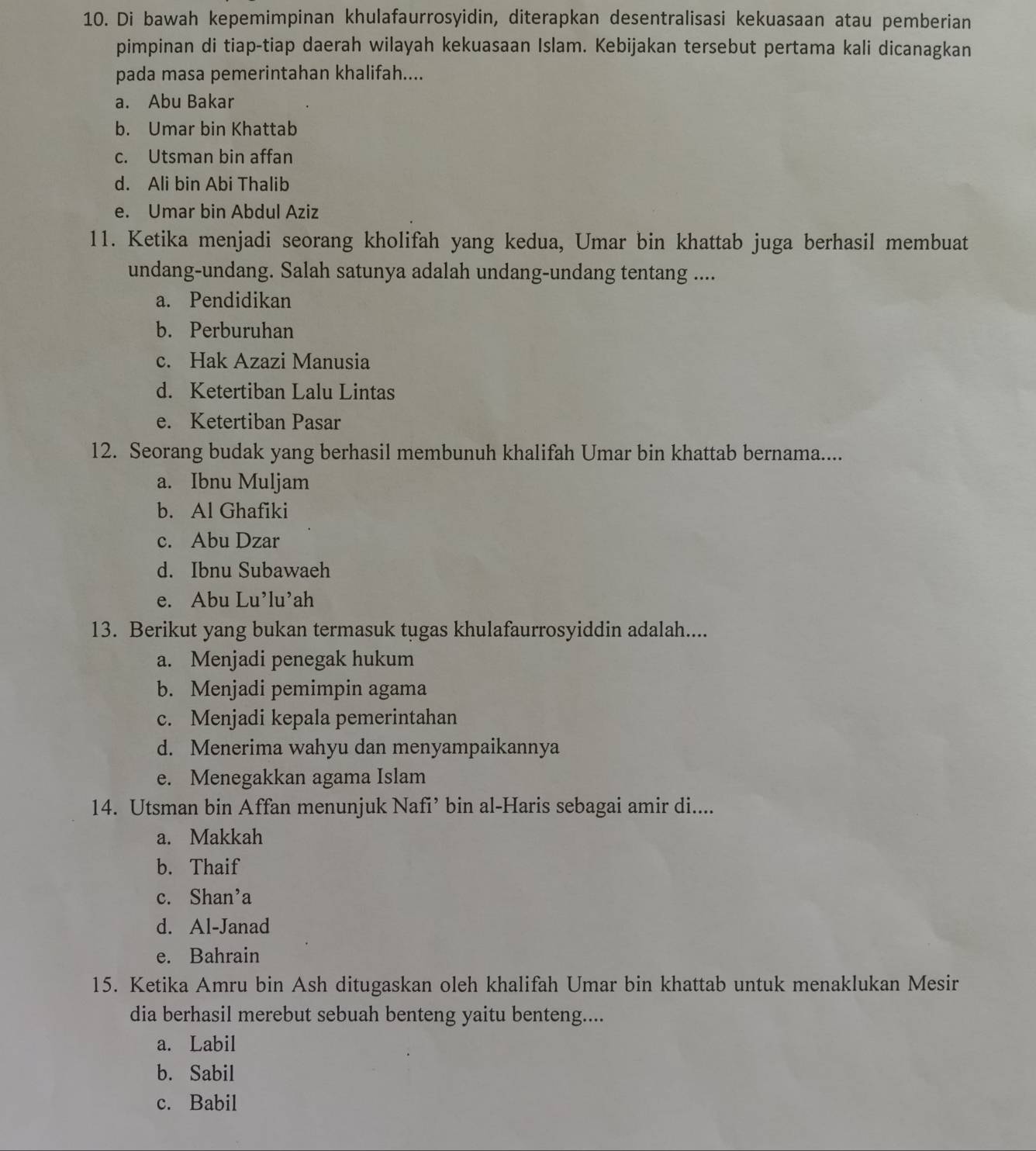 Di bawah kepemimpinan khulafaurrosyidin, diterapkan desentralisasi kekuasaan atau pemberian
pimpinan di tiap-tiap daerah wilayah kekuasaan Islam. Kebijakan tersebut pertama kali dicanagkan
pada masa pemerintahan khalifah....
a. Abu Bakar
b. Umar bin Khattab
c. Utsman bin affan
d. Ali bin Abi Thalib
e. Umar bin Abdul Aziz
11. Ketika menjadi seorang kholifah yang kedua, Umar bin khattab juga berhasil membuat
undang-undang. Salah satunya adalah undang-undang tentang ....
a. Pendidikan
b. Perburuhan
c. Hak Azazi Manusia
d. Ketertiban Lalu Lintas
e. Ketertiban Pasar
12. Seorang budak yang berhasil membunuh khalifah Umar bin khattab bernama....
a. Ibnu Muljam
b. Al Ghafiki
c. Abu Dzar
d. Ibnu Subawaeh
e. Abu Lu’lu’ah
13. Berikut yang bukan termasuk tugas khulafaurrosyiddin adalah....
a. Menjadi penegak hukum
b. Menjadi pemimpin agama
c. Menjadi kepala pemerintahan
d. Menerima wahyu dan menyampaikannya
e. Menegakkan agama Islam
14. Utsman bin Affan menunjuk Nafi’ bin al-Haris sebagai amir di....
a. Makkah
b. Thaif
c. Shan’a
d. Al-Janad
e. Bahrain
15. Ketika Amru bin Ash ditugaskan oleh khalifah Umar bin khattab untuk menaklukan Mesir
dia berhasil merebut sebuah benteng yaitu benteng....
a. Labil
b. Sabil
c. Babil