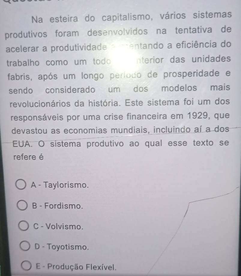 Na esteira do capitalismo, vários sistemas
produtivos foram desenvolvidos na tentativa de
acelerar a produtividade a mentando a eficiência do
trabalho como um todo nterior das unidades
fabris, após um longo período de prosperidade e
sendo considerado um dos modelos mais
revolucionários da história. Este sistema foi um dos
responsáveis por uma crise financeira em 1929, que
devastou as economias mundiais, incluindo aí a dos
EUA. O sistema produtivo ao qual esse texto se
refere é
A - Taylorismo.
B - Fordismo.
C - Volvismo.
D - Toyotismo.
E- Produção Flexível.