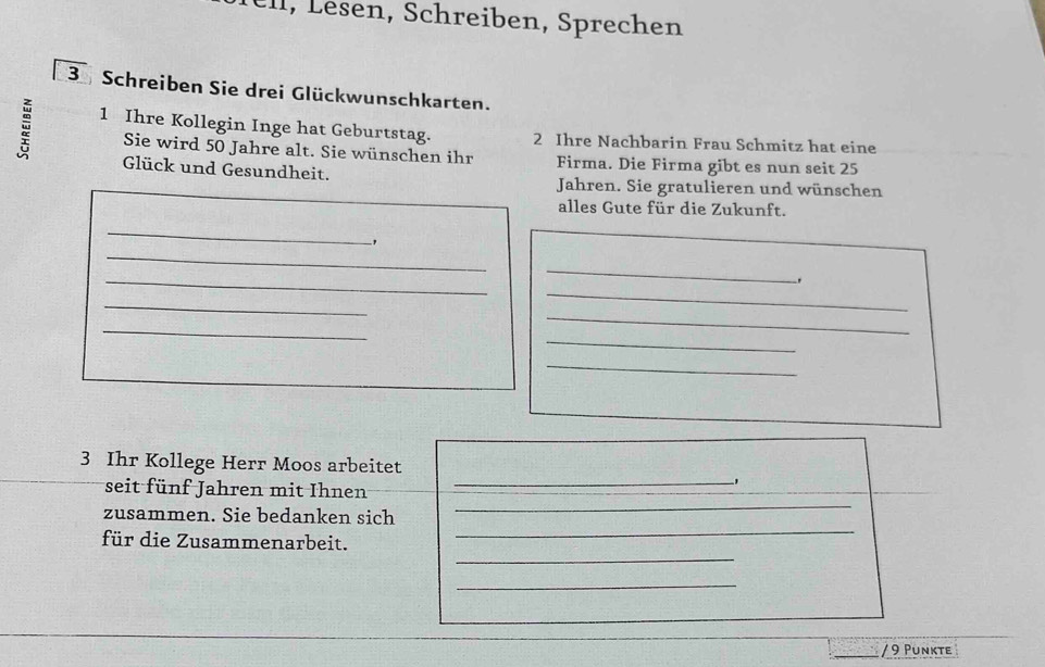 en, chreiben, S prechen 
3 Schreiben Sie drei Glückwunschkarten. 
1 Ihre Kollegin Inge hat Geburtstag. 2 Ihre Nachbarin Frau Schmitz hat eine 
Sie wird 50 Jahre alt. Sie wünschen ihr Firma. Die Firma gibt es nun seit 25
Glück und Gesundheit. Jahren. Sie gratulieren und wünschen 
alles Gute für die Zukunft. 
_ 
_ 
, 
_ 
_ 
. 
_ 
_ 
_ 
_ 
_ 
_ 
3 Ihr Kollege Herr Moos arbeitet 
_ 
seit fünf Jahren mit Ihnen_ 
_ 
_ 
_ 
zusammen. Sie bedanken sich 
_ 
für die Zusammenarbeit. 
_ 
/ 9 Punkte