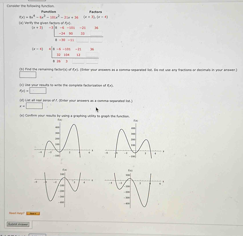 Consider the following function.
Function Factors
f(x)=8x^4-6x^3-101x^2-21x+36 (x+3),(x-4)
(a) Verify the given factors of f(x).
(x+3) -3|8-6-10 -21 36
-24 90 33 _ 
8 -30 -11
(b) Find the remaining factor(s) of f(x). (Enter your answers as a comma-separated list. Do not use any fractions or decimals in your answer.)
□
(c) Use your results to write the complete factorization of f(x).
f(x)=□
(d) List all real zeros of f. (Enter your answers as a comma-separated list.)
x=□ .
(e) Confirm your results by using a graphing utility to graph the function.
Need Help? Plag I
Submit Answer