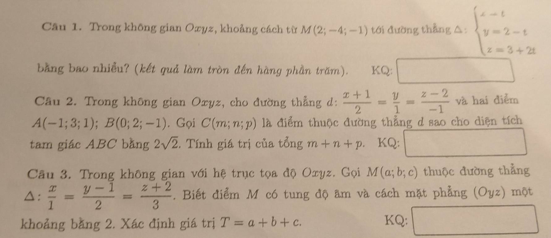 Trong không gian Oxyz, khoảng cách từ M(2;-4;-1) tới đường thẳng △: beginarrayl x-t y=2-t z=3+2tendarray.
bằng bao nhiều? (kết quả làm tròn đến hàng phần trăm). KQ: ^circ  
Câu 2. Trong không gian Oxyz, cho đường thẳng d:  (x+1)/2 = y/1 = (z-2)/-1  và hai điểm
A(-1;3;1); B(0;2;-1). Gọi C(m;n;p) là điểm thuộc đường thẳng d sao cho diện tích 
tam giác ABC bằng 2sqrt(2). Tính giá trị của tổng m+n+p KQ: □ 
Câu 3. Trong không gian với hệ trục tọa độ Oxyz. Gọi M(a;b;c) thuộc đường thẳng 
△:  x/1 = (y-1)/2 = (z+2)/3 . Biết điểm M có tung độ âm và cách mặt phẳng (Oyz) một 
khoảng bằng 2. Xác định giá trị T=a+b+c. KQ: □