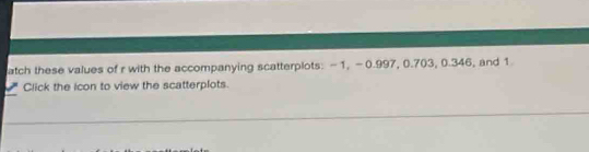 atch these values of r with the accompanying scatterplots: -1, -0.997, 0.703, 0.346, and 1
Click the icon to view the scatterplots.