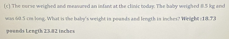 The nurse weighed and measured an infant at the clinic today. The baby weighed 8.5 kg and 
was 60.5 cm long. What is the baby's weight in pounds and length in inches? Weight : 18.73
pounds Length 23.82 inches