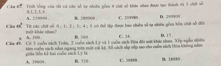 Tính tổng của tất cả các số tự nhiên gồm 4 chữ số khác nhau được tạo thành từ 5 chữ số
0, 1, 2, 3, 4.
A. 259990. B. 289900. C. 259980. D. 299800.
Câu 48. Từ các chữ số 0 ； 1 ； 2 ； 3 ； 4 ； 5 có thể lập được bao nhiêu số tự nhiên gồm bốn chữ số đôi
một khác nhau?
x A. 300. B. 360. C. 24. D. 17.
Câu 49. Có 5 cuốn sách Toán, 2 cuốn sách Lý và 1 cuốn sách Hóa đôi một khác nhau. Xếp ngẫu nhiêu
tám cuốn sách nằm ngang trên một cái kệ. Số cách sắp xếp sao cho cuốn sách Hóa không nằm
giữa liền kể hai cuốn sách Lý là
A. 39600. B. 720. C. 30888. D. 38880.