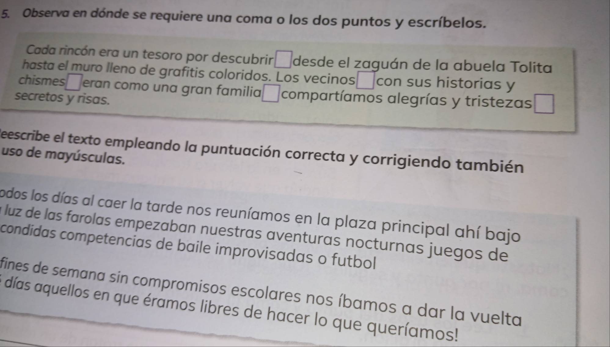 Observa en dónde se requiere una coma o los dos puntos y escríbelos. 
Cada rincón era un tesoro por descubrir □ desde el zaguán de la abuela Tolita 
hasta el muro lleno de grafitis coloridos. Los vecinos con sus historias y 
chismes 1 eran como una gran familia □ compartíamos alegrías y tristezas 
secretos y risas. 
Reescribe el texto empleando la puntuación correcta y corrigiendo también 
uso de mayúsculas. 
odos los días al caer la tarde nos reuníamos en la plaza principal ahí bajo 
luz de las farolas empezaban nuestras aventuras nocturnas juegos de 
condidas competencias de baile improvisadas o futbol 
fines de semana sin compromisos escolares nos íbamos a dar la vuelta 
días aquellos en que éramos libres de hacer lo que queríamos!