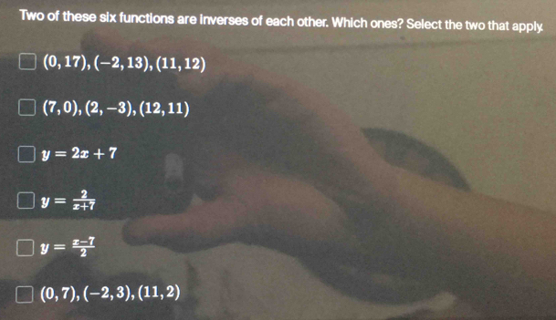 Two of these six functions are inverses of each other. Which ones? Select the two that apply
(0,17), (-2,13), (11,12)
(7,0),(2,-3),(12,11)
y=2x+7
y= 2/x+7 
y= (x-7)/2 
(0,7),(-2,3),(11,2)