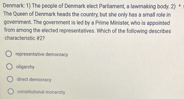 Denmark: 1) The people of Denmark elect Parliament, a lawmaking body. 2) *
The Queen of Denmark heads the country, but she only has a small role in
government. The government is led by a Prime Minister, who is appointed
from among the elected representatives. Which of the following describes
characteristic # 2?
representative democracy
oligarchy
direct democracy
constitutional monarchy