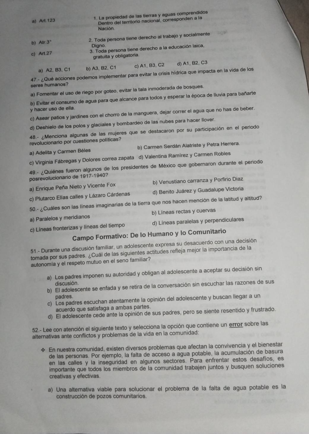 a) Art. 123 1. La propiedad de las tierras y aguas comprendidos
Dentro del territorio nacional, corresponden a la
Nación.
b) Atr.3° 2. Toda persona tiene derecho al trabajo y socialmente
Digno.
c) Art 27 3. Toda persona tiene derecho a la educación laica,
gratuita y obligatoria.
a) A2, B3, C1 b) A3, B2, C1 c) A1, B3, C2 d) A1, B2, C3
47.- ¿Qué acciones podemos implementar para evitar la crisis hídrica que impacta en la vida de los
seres humanos?
a) Fomentar el uso de riego por goteo, evitar la tala inmoderada de bosques.
b) Evitar el consumo de agua para que alcance para todos y esperar la época de lluvia para bañarte
y hacer uso de ella.
c) Asear patios y jardines con el chorro de la manguera, dejar correr el agua que no has de beber.
d) Deshielo de los polos y glaciales y bombardeo de las nubes para hacer llover.
48.- ¿Menciona algunas de las mujeres que se destacaron por su participación en el periodo
revolucionario por cuestiones políticas?
a) Adelita y Carmen Béles b) Carmen Serdán Alatriste y Petra Herrera.
c) Virginia Fábregas y Dolores correa zapata d) Valentina Ramírez y Carmen Robles
49.- ¿Quiénes fueron algunos de los presidentes de México que gobernaron durante el periodo
posrevolucionario de 1917-1940?
a) Enrique Peña Nieto y Vicente Fox b) Venustiano carranza y Porfirio Diaz
c) Plutarco Elías calles y Lázaro Cárdenas d) Benito Juárez y Guadalupe Victoria
50.- ¿Cuáles son las líneas imaginarias de la tierra que nos hacen mención de la latitud y altitud?
a) Paralelos y meridianos b) Líneas rectas y cuervas
c) Líneas fronterizas y líneas del tiempo d) Líneas paralelas y perpendiculares
Campo Formativo: De lo Humano y lo Comunitario
51.- Durante una discusión familiar, un adolescente expresa su desacuerdo con una decisión
tomada por sus padres. ¿Cuál de las siguientes actitudes refleja mejor la importancia de la
autonomía y el respeto mutuo en el seno familiar?
a) Los padres imponen su autoridad y obligan al adolescente a aceptar su decisión sin
discusión.
b) El adolescente se enfada y se retira de la conversación sin escuchar las razones de sus
padres
c) Los padres escuchan atentamente la opinión del adolescente y buscan llegar a un
acuerdo que satisfaga a ambas partes.
d) El adolescente cede ante la opinión de sus padres, pero se siente resentido y frustrado.
52.- Lee con atención el siguiente texto y selecciona la opción que contiene un error sobre las
alternativas ante conflictos y problemas de la vida en la comunidad:
* En nuestra comunidad, existen diversos problemas que afectan la convivencia y el bienestar
de las personas. Por ejemplo, la falta de acceso a agua potable, la acumulación de basura
en las calles y la inseguridad en algunos sectores. Para enfrentar estos desafíos, es
importante que todos los miembros de la comunidad trabajen juntos y busquen soluciones
creativas y efectivas
a) Una altemativa viable para solucionar el problema de la falta de agua potable es la
construcción de pozos comunitarios.