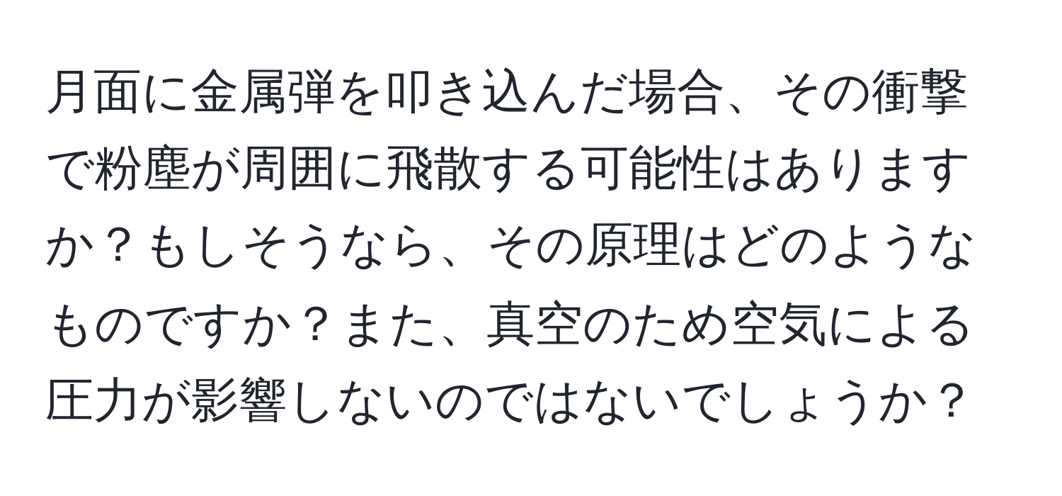 月面に金属弾を叩き込んだ場合、その衝撃で粉塵が周囲に飛散する可能性はありますか？もしそうなら、その原理はどのようなものですか？また、真空のため空気による圧力が影響しないのではないでしょうか？