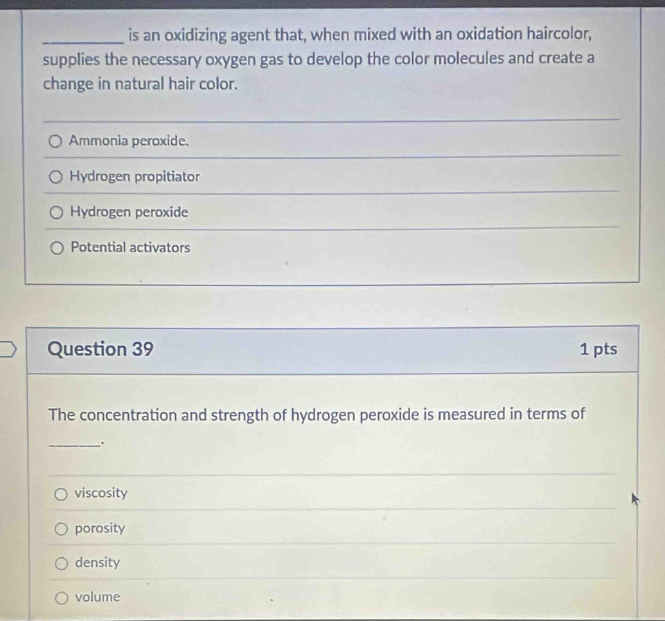 is an oxidizing agent that, when mixed with an oxidation haircolor,
supplies the necessary oxygen gas to develop the color molecules and create a
change in natural hair color.
Ammonia peroxide.
Hydrogen propitiator
Hydrogen peroxide
Potential activators
Question 39 1 pts
The concentration and strength of hydrogen peroxide is measured in terms of
_.
viscosity
porosity
density
volume