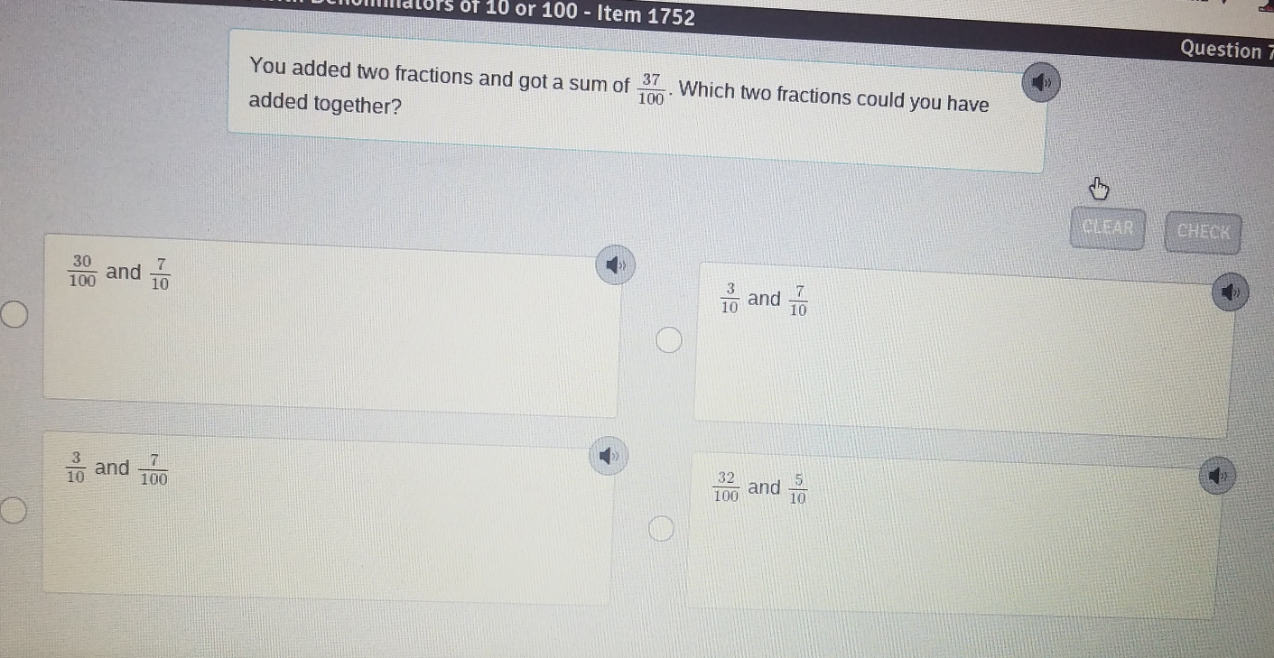 mnators of 10 or 100 - Item 1752
Question 7
You added two fractions and got a sum of  37/100 . Which two fractions could you have
added together?
CLEAR CHECK
 30/100  and  7/10  and  7/10 
 3/10 
 3/10  and  7/100   32/100  and  5/10 