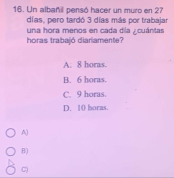 Un albañil pensó hacer un muro en 27
días, pero tardó 3 días más por trabajar
una hora menos en cada día ¿cuántas
horas trabajó diariamente?
A: 8 horas.
B. 6 horas.
C. 9 horas.
D. 10 horas.
A)
B)
C)