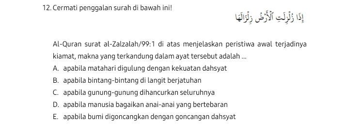 Cermati penggalan surah di bawah ini!
Al-Quran surat al-Zalzalah/99:1 di atas menjelaskan peristiwa awal terjadinya
kiamat, makna yang terkandung dalam ayat tersebut adalah ...
A. apabila matahari digulung dengan kekuatan dahsyat
B. apabila bintang-bintang di langit berjatuhan
C. apabila gunung-gunung dihancurkan seluruhnya
D. apabila manusia bagaikan anai-anai yang bertebaran
E. apabila bumi digoncangkan dengan goncangan dahsyat