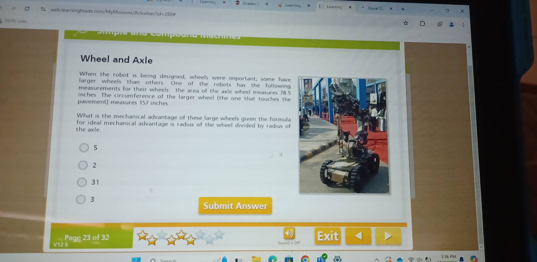 Grades Learning I Learning Duval Co X
web.learningblade.com/MyMissions/Activities?id=288#
DCPS Links
Wheel and Axle
When the robot is being designed, wheels were important, some have
larger wheels than others. One of the robots has the following
measurements for their wheels: the area of the axle wheel measures 78.5
inches. The circumference of the larger wheel (the one that touches the
pavement) measures 157 inches.
What is the mechanical advantage of these large wheels given the formula
for ideal mechanical advantage is radius of the wheel divided by radius of
the axle.
5
2
31
3
Submit Answer
Page 23 of 32 Exit <
V12.6 Sound is Off
36 PM