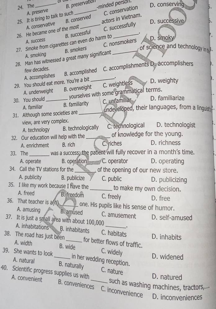 The B. preservation D. conserving 5.
A. preserve
25. It is tiring to talk to such _-minded persor.
A. conservative B. conserved C. conservation
26. He became one of the most _actors in Vietnam.
B. successful C. successfully
D. successive
A. success
27. Smoke from cigarettes can even do harm to _.
of science and technology in  3.
A. smoking B. smokers C. nonsmokers
D. smoky
28. Man has witnessed a great many significant
few decades.
A. accomplishes B. accomplished C. accomplishments D. accomplishers ).
29. You should eat more. You’re a bit _.
A. underweight B. overweight C. weightless D. weighty
30. You should _yourselves with some grammatical terms.
A. familiar B. familiarity C. unfamiliar D. familiarize
31. Although some societies are_ undeveloped, their languages, from a linguist;--
view, are very complex.
A. technology B. technologically C. technological D. technologist
32. Our education will help with the _of knowledge for the young.
A. enrichment B. rich C. riches D. richness
33. The_ was a success; the patient will fully recover in a month's time.
A. operate B. operation C. operator D. operating
34. Call the TV stations for the _of the opening of our new store.
A. publicity B. publicize C. public D. publicizing
35. I like my work because I have the _to make my own decision.
A. freed B. freedom C. freely D. free
36. That teacher is a(n)_ one. His pupils like his sense of humor.
A. amusing B. amused C. amusement D. self-amused
37. It is just a small area with about 100,000_ .
A. inhabitations B. inhabitants C. habitats D. inhabits
38. The road has just been_ for better flows of traffic.
A. width B. wide C. widely
D. widened
39. She wants to look _in her wedding reception.
A. natural B. naturally C. nature
40. Scientific progress supplies us with _such as washing machines, tractors-⋅·
A. convenient
D. natured
B. conveniences C. inconvenience D. inconveniences