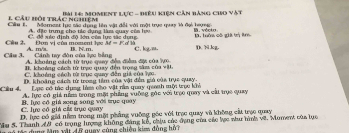 cÂU hồi trÁc nghIệm Bài 14: MOMENT Lực - điÊU KIện cần bảng cHO Vật
Cầu 1. Moment lực tác dụng lên vật đối với một trục quay là đại lượng:
A. đặc trưng cho tác dụng làm quay của lực. B. vécto.
C. để xác định độ lớn của lực tác dụng. D. luôn có giá trị âm.
Câu 2. Đơn vị của moment lực M=F dlà D. N.kg.
A. m/s. B. N.m. C. kg.m.
Câu 3, Cánh tay đòn của lực bằng
A. khoảng cách từ trục quay đến điểm đặt của lực.
B. khoảng cách từ trục quay đến trọng tâm của vật.
C. khoảng cách từ trục quay đến giá của lực.
D. khoảng cách từ trong tâm của vật đến giá của trục quay.
Câu 4. Lực có tác dụng làm cho vật rắn quay quanh một trục khi
A. lực có giá nằm trong mặt phẳng vuông góc với trục quay và cắt trục quay
B. lực có giá sọng song với trục quay
C. lực có giá cắt trục quay
D. lực có giá nằm trong mặt phẳng vuông góc với trục quay và không cắt trục quay
Sâu 5. Thanh AB có trọng lượng không đáng kể, chịu các dụng của các lực như hình vẽ. Moment của lực
á tác dụng làm vật 4B quay cùng chiều kim đồng hồ?