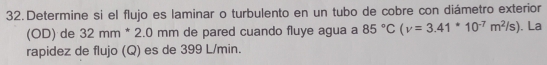 Determine si el flujo es laminar o turbulento en un tubo de cobre con diámetro exterior 
(OD) de 32mm*2.0 mm de pared cuando fluye agua a 85°C(v=3.41^(ast)10^(-7)m^2/s). La 
rapidez de flujo (Q) es de 399 L/min.