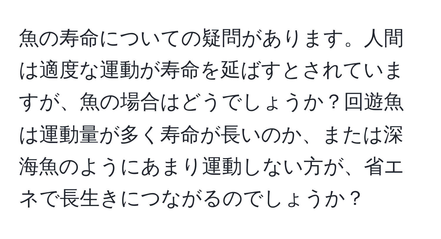 魚の寿命についての疑問があります。人間は適度な運動が寿命を延ばすとされていますが、魚の場合はどうでしょうか？回遊魚は運動量が多く寿命が長いのか、または深海魚のようにあまり運動しない方が、省エネで長生きにつながるのでしょうか？