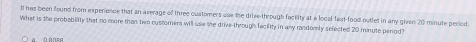 It has been found from experience that an average of three customers use the drive through fackity at a local fast-food outlet in any given 20 minute period. 
What is the probability that no more than two custorners will use the drive-through feciity in any randomly selected 20 minute perod?