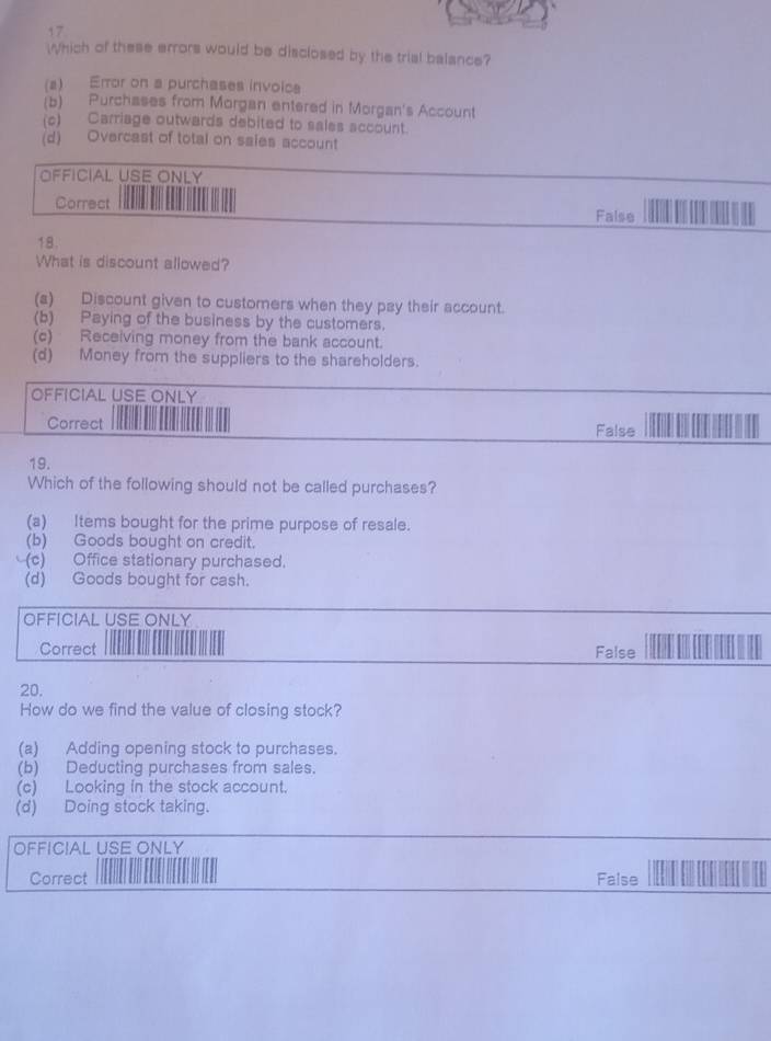 Which of these errors would be disclosed by the trial balance?
(2) Error on a purchases invoica
(b) Purchases from Morgan entered in Morgan's Account
(c) Carriage outwards debited to sales account.
(d) Overcast of total on saies account
OFFICIAL USE ONLY
Correct
False
18.
What is discount allowed?
(a) Discount given to customers when they pay their account.
(b) Paying of the business by the customers.
(c) Receiving money from the bank account.
(d) Money from the suppliers to the shareholders.
OFFICIAL USE ONLY
Correct False
19.
Which of the following should not be called purchases?
(a) Items bought for the prime purpose of resale.
(b) Goods bought on credit.
(c) Office stationary purchased.
(d) Goods bought for cash.
OFFICIAL USE ONLY
Correct False
20,
How do we find the value of closing stock?
(a) Adding opening stock to purchases.
(b) Deducting purchases from sales.
(c) Looking in the stock account.
(d) Doing stock taking.
OFFICIAL USE ONLY
Correct False