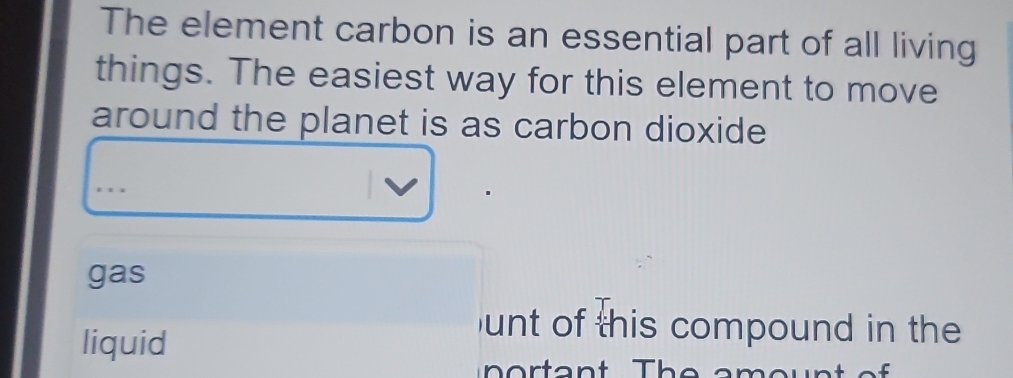 The element carbon is an essential part of all living
things. The easiest way for this element to move
around the planet is as carbon dioxide
gas
liquid
unt of this compound in the