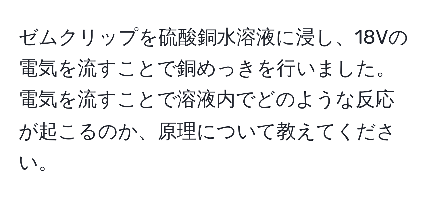 ゼムクリップを硫酸銅水溶液に浸し、18Vの電気を流すことで銅めっきを行いました。電気を流すことで溶液内でどのような反応が起こるのか、原理について教えてください。