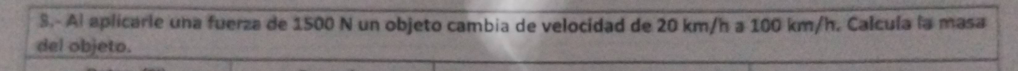 Al aplicarle una fuerza de 1500 N un objeto cambia de velocidad de 20 km/h a 100 km/h. Calcula la masa 
del objeto.