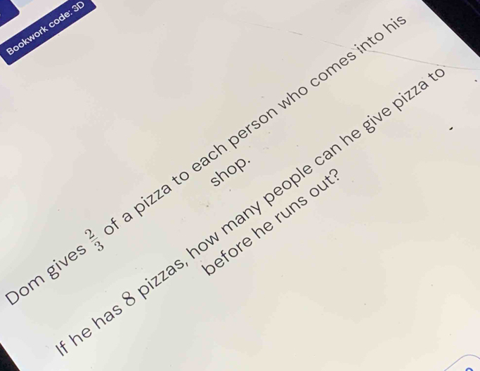 Bookwork code: 3 
Dom gives cv/cm pizza to each person who comes int o 
shop. 
has 8 pizzas, how many people can he give piz 
efore he runs out