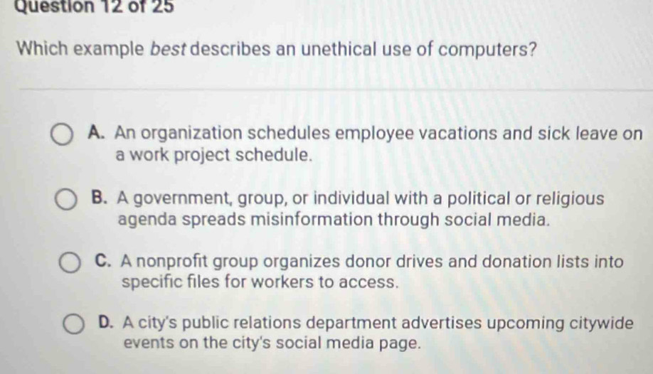 Which example best describes an unethical use of computers?
A. An organization schedules employee vacations and sick leave on
a work project schedule.
B. A government, group, or individual with a political or religious
agenda spreads misinformation through social media.
C. A nonprofit group organizes donor drives and donation lists into
specific files for workers to access.
D. A city's public relations department advertises upcoming citywide
events on the city's social media page.