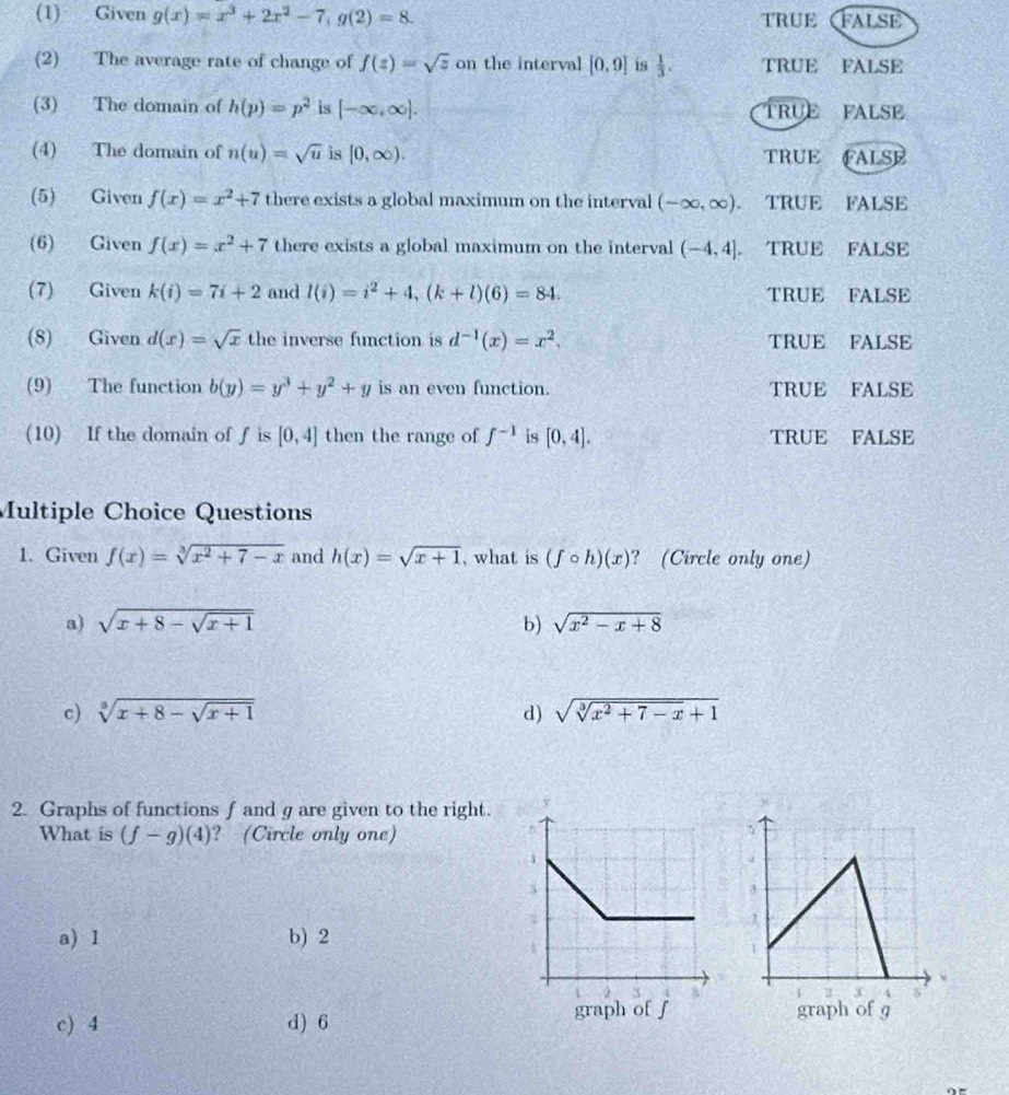 (1) Given g(x)=x^3+2x^2-7,g(2)=8. true False
(2) The average rate of change of f(z)=sqrt(z) on the interval [0,9] is  1/3 . TRUE FALSE
(3) The domain of h(p)=p^2 is [-∈fty ,∈fty ]. TRUE FALSE
(4) The domain of n(u)=sqrt(u) is [0,∈fty ). TRUE FALSE
(5) Given f(x)=x^2+7 there exists a global maximum on the interval (-∈fty ,∈fty ). a TRUE FALSE
(6) Given f(x)=x^2+7 there exists a global maximum on the interval (-4,4], TRUE FALSE
(7) Given k(i)=7i+2 and l(i)=i^2+4,(k+l)(6)=84. TRUE FALSE
(8) Given d(x)=sqrt(x) the inverse function is d^(-1)(x)=x^2, TRUE FALSE
(9) The function b(y)=y^3+y^2+y is an even function. TRUE FALSE
(10) If the domain of f is [0,4] then the range of f^(-1) is [0,4]. TRUE FALSE
Multiple Choice Questions
1. Given f(x)=sqrt[3](x^2+7-x) and h(x)=sqrt(x+1) , what is (fcirc h)(x) ? (Circle only one)
a) sqrt(x+8-sqrt x+1) b) sqrt(x^2-x+8)
c) sqrt[3](x+8-sqrt x+1) d) sqrt(sqrt [3]x^2+7-x)+1
2. Graphs of functions f and g are given to the right.
What is (f-g)(4) ? (Circle only one)
a) 1 b) 2
c) 4 d) 6