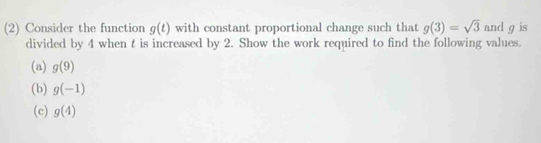 (2) Consider the function g(t) with constant proportional change such that g(3)=sqrt(3) and g is 
divided by 4 when t is increased by 2. Show the work required to find the following values. 
(a) g(9)
(b) g(-1)
(c) g(4)